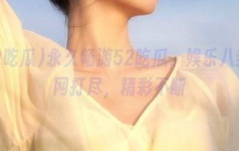 永久畅游52吃瓜，娱乐八卦一网打尽，精彩不断